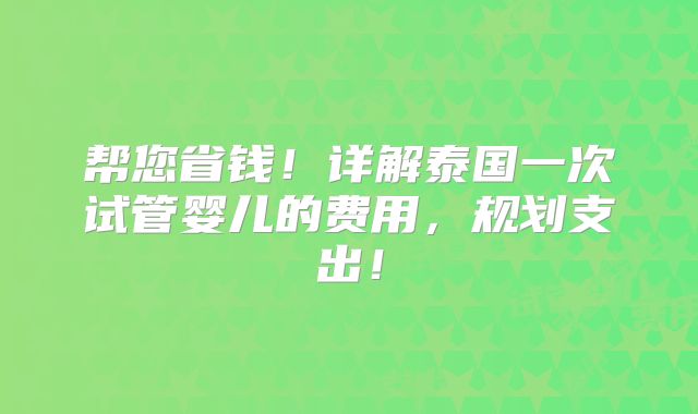 帮您省钱！详解泰国一次试管婴儿的费用，规划支出！