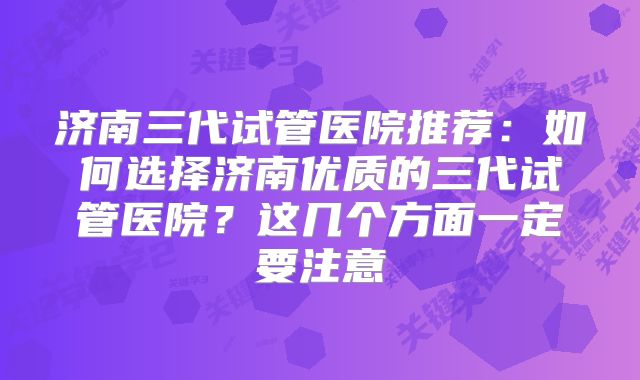 济南三代试管医院推荐：如何选择济南优质的三代试管医院？这几个方面一定要注意