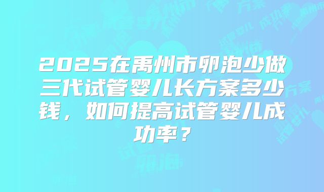 2025在禹州市卵泡少做三代试管婴儿长方案多少钱,如何提高试管婴儿成功率?