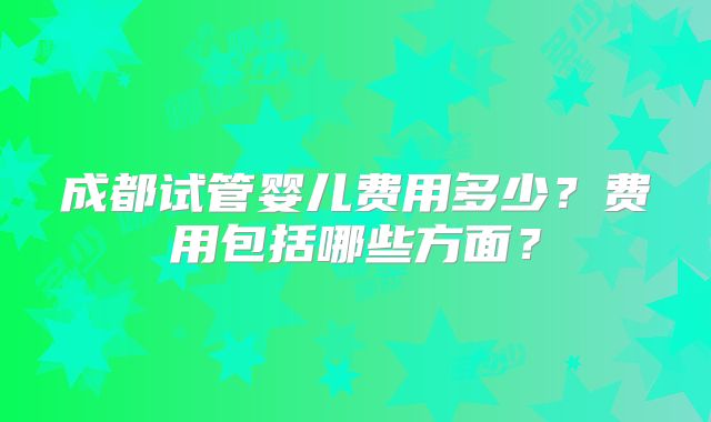 成都试管婴儿费用多少？费用包括哪些方面？