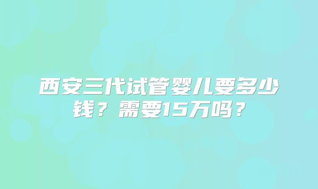 西安三代试管婴儿要多少钱？需要15万吗？