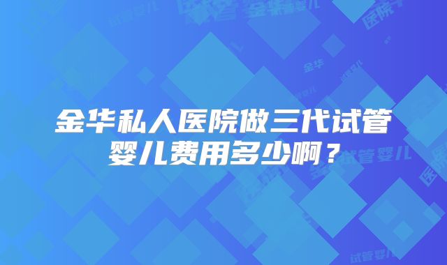 金华私人医院做三代试管婴儿费用多少啊?
