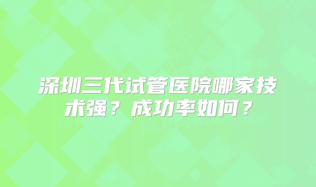 深圳三代试管医院哪家技术强？成功率如何？