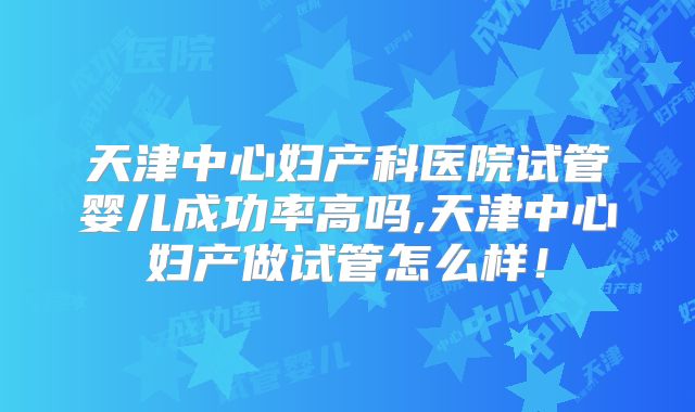 天津中心妇产科医院试管婴儿成功率高吗,天津中心妇产做试管怎么样!
