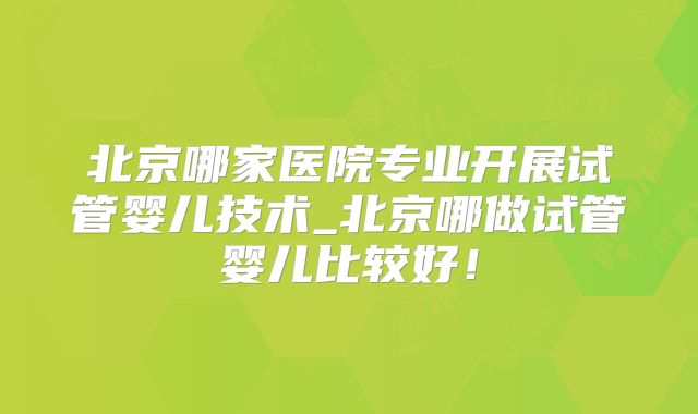 北京哪家医院专业开展试管婴儿技术_北京哪做试管婴儿比较好！
