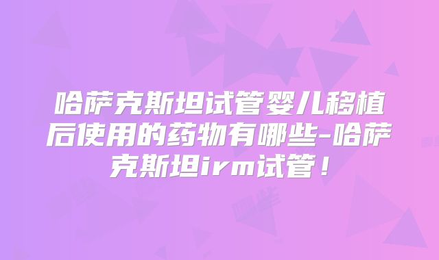 哈萨克斯坦试管婴儿移植后使用的药物有哪些-哈萨克斯坦irm试管!