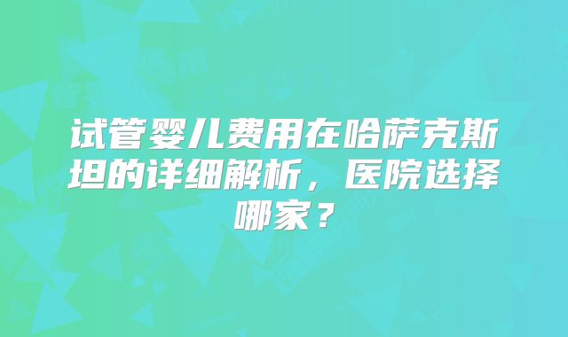 试管婴儿费用在哈萨克斯坦的详细解析，医院选择哪家？