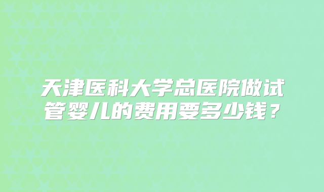 天津医科大学总医院做试管婴儿的费用要多少钱?