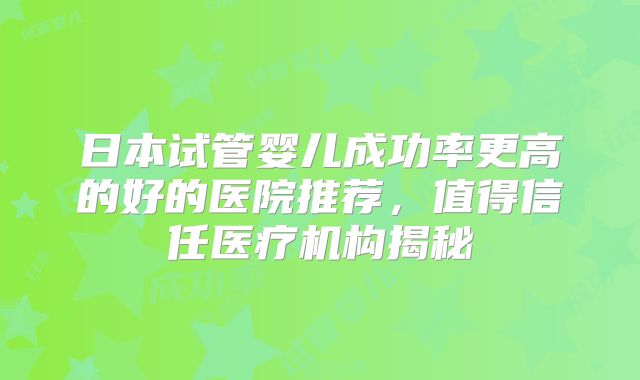 日本试管婴儿成功率更高的好的医院推荐,值得信任医疗机构揭秘