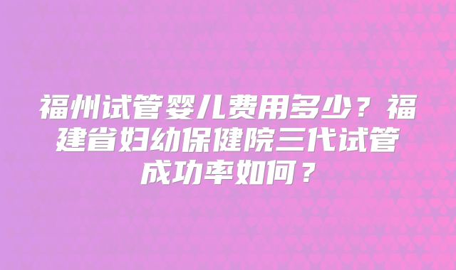 福州试管婴儿费用多少？福建省妇幼保健院三代试管成功率如何？