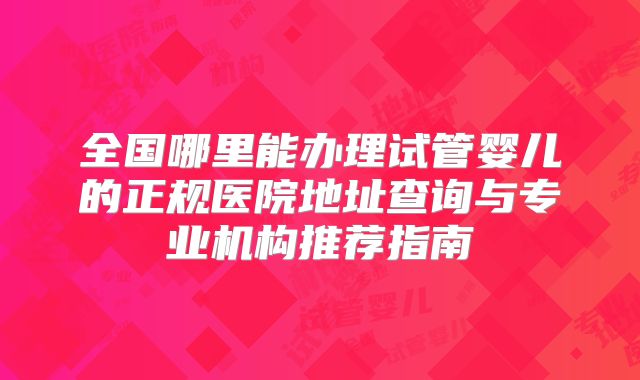 全国哪里能办理试管婴儿的正规医院地址查询与专业机构推荐指南