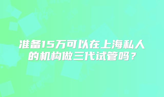 准备15万可以在上海私人的机构做三代试管吗？