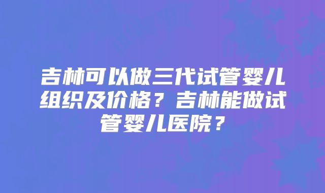 吉林可以做三代试管婴儿组织及价格？吉林能做试管婴儿医院？