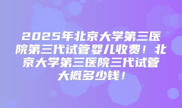 2025年北京大学第三医院第三代试管婴儿收费！北京大学第三医院三代试管大概多少钱！