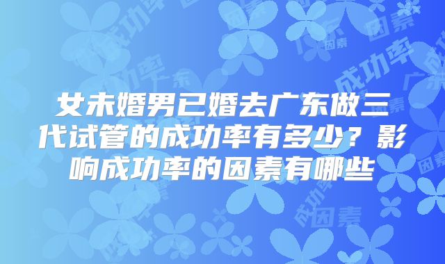 女未婚男已婚去广东做三代试管的成功率有多少？影响成功率的因素有哪些