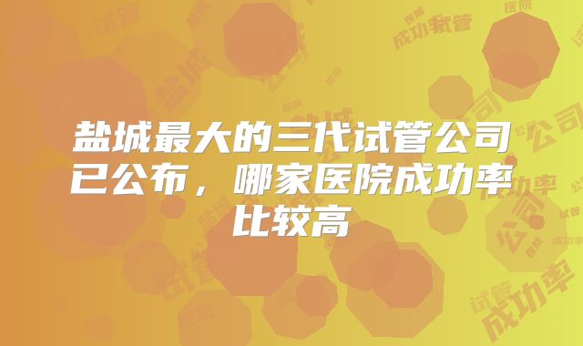 盐城最大的三代试管公司已公布，哪家医院成功率比较高