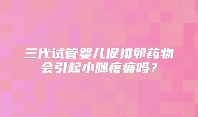 三代试管婴儿促排卵药物会引起小腿疼痛吗？