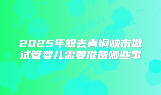 2025年想去青铜峡市做试管婴儿需要准备哪些事