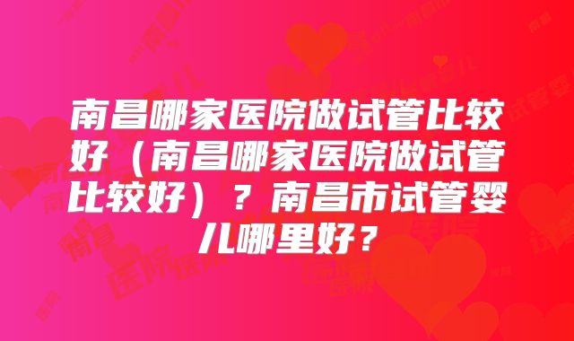 南昌哪家医院做试管比较好（南昌哪家医院做试管比较好）？南昌市试管婴儿哪里好？