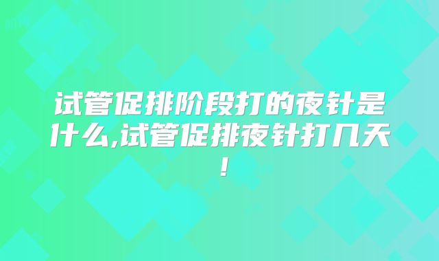 试管促排阶段打的夜针是什么,试管促排夜针打几天！
