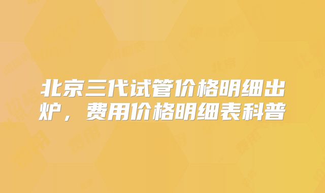 北京三代试管价格明细出炉，费用价格明细表科普