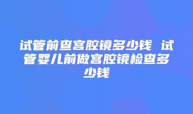 试管前查宫腔镜多少钱 试管婴儿前做宫腔镜检查多少钱