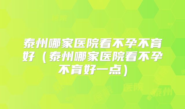 泰州哪家医院看不孕不育好（泰州哪家医院看不孕不育好一点）