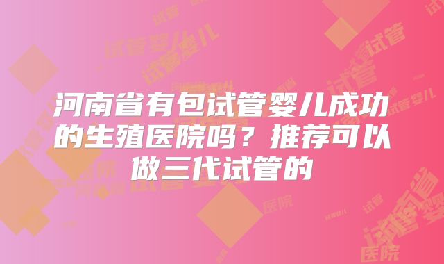 河南省有包试管婴儿成功的生殖医院吗?推荐可以做三代试管的