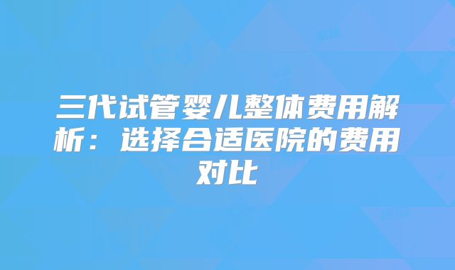 三代试管婴儿整体费用解析：选择合适医院的费用对比