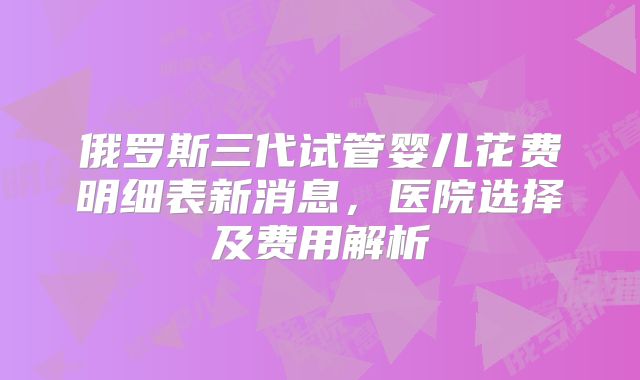 俄罗斯三代试管婴儿花费明细表新消息，医院选择及费用解析