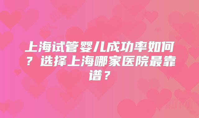 上海试管婴儿成功率如何?选择上海哪家医院最靠谱?