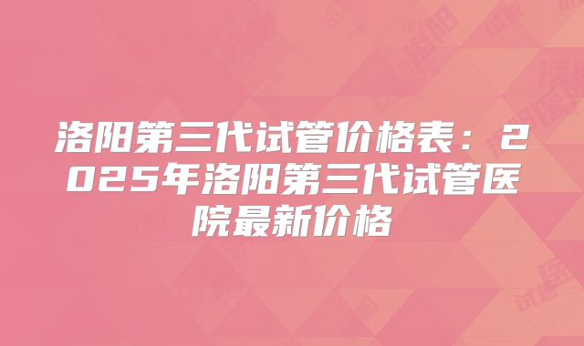 洛阳第三代试管价格表：2025年洛阳第三代试管医院最新价格