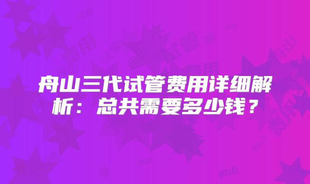 舟山三代试管费用详细解析:总共需要多少钱?