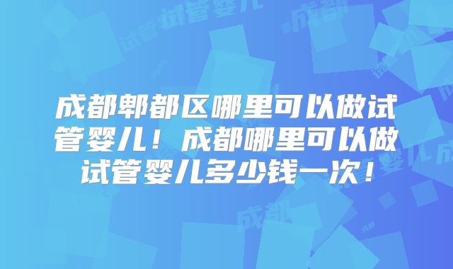 成都郫都区哪里可以做试管婴儿！成都哪里可以做试管婴儿多少钱一次！