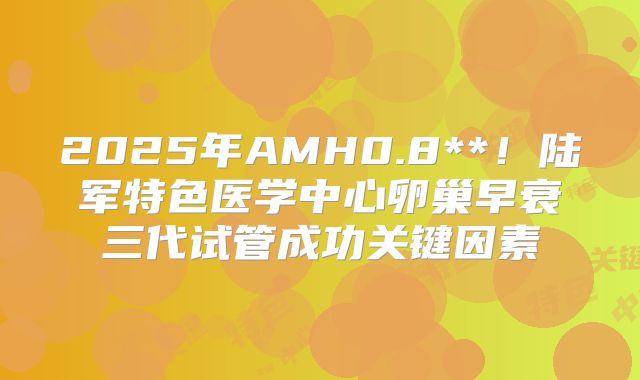 2025年AMH0.8**!陆军特色医学中心卵巢早衰三代试管成功关键因素