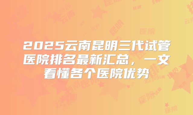 2025云南昆明三代试管医院排名最新汇总，一文看懂各个医院优势