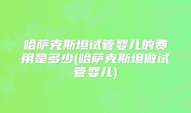 哈萨克斯坦试管婴儿的费用是多少(哈萨克斯坦做试管婴儿)