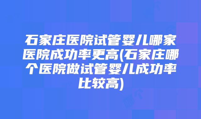 石家庄医院试管婴儿哪家医院成功率更高(石家庄哪个医院做试管婴儿成功率比较高)
