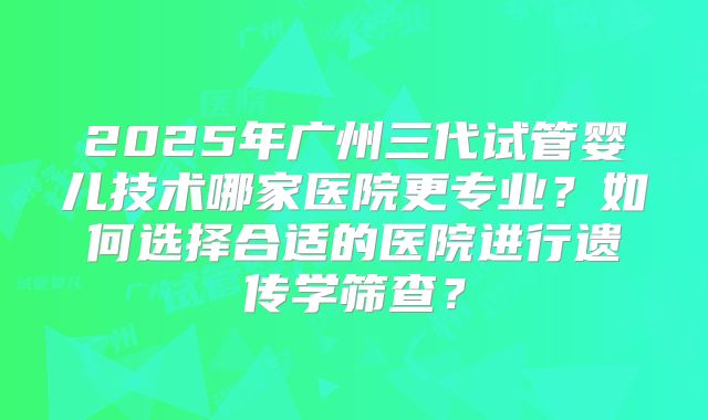 2025年广州三代试管婴儿技术哪家医院更专业？如何选择合适的医院进行遗传学筛查？