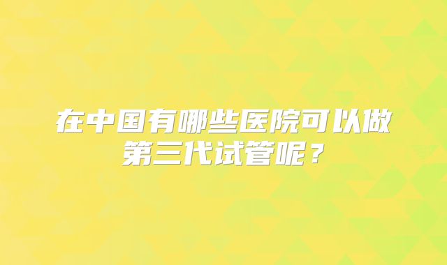 在中国有哪些医院可以做第三代试管呢？