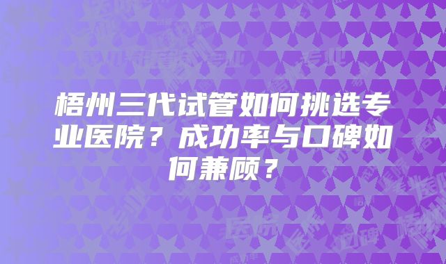 梧州三代试管如何挑选专业医院？成功率与口碑如何兼顾？