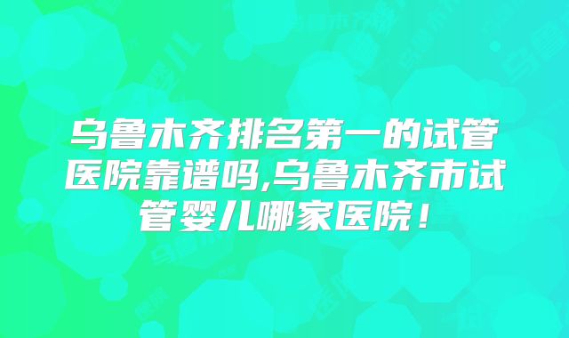 乌鲁木齐排名第一的试管医院靠谱吗,乌鲁木齐市试管婴儿哪家医院！