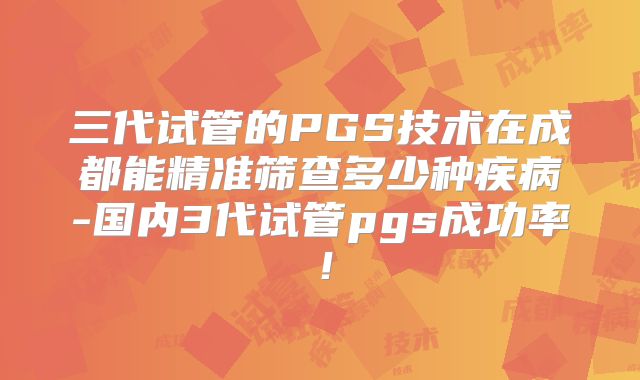 三代试管的PGS技术在成都能精准筛查多少种疾病-国内3代试管pgs成功率！