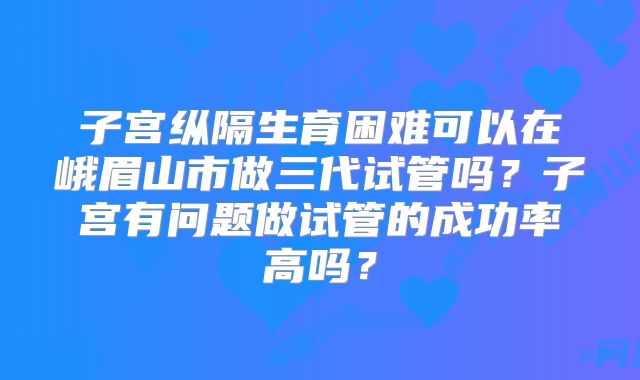 子宫纵隔生育困难可以在峨眉山市做三代试管吗？子宫有问题做试管的成功率高吗？