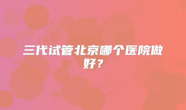 三代试管北京哪个医院做好？