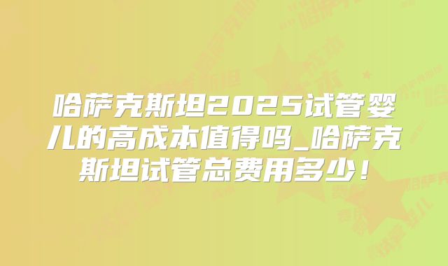 哈萨克斯坦2025试管婴儿的高成本值得吗_哈萨克斯坦试管总费用多少！
