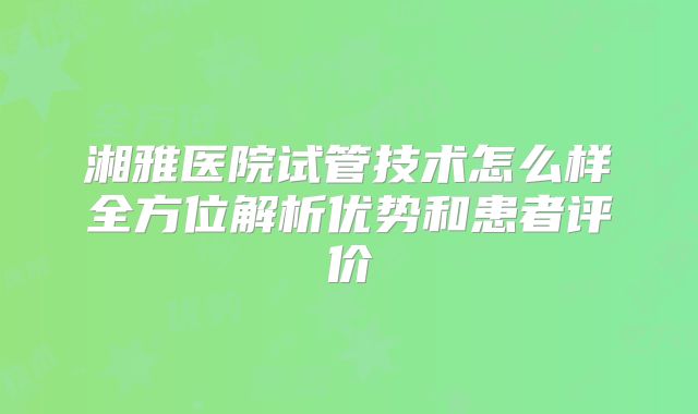 湘雅医院试管技术怎么样全方位解析优势和患者评价