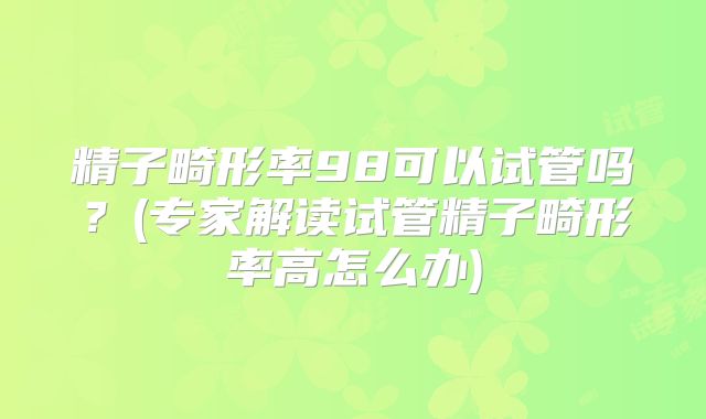 精子畸形率98可以试管吗？(专家解读试管精子畸形率高怎么办)