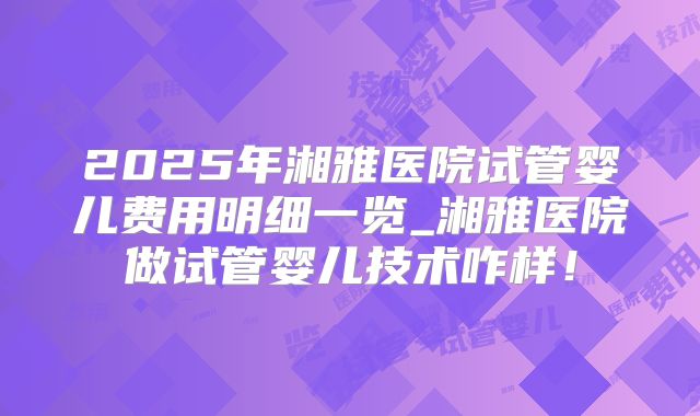 2025年湘雅医院试管婴儿费用明细一览_湘雅医院做试管婴儿技术咋样！