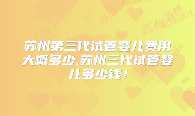 苏州第三代试管婴儿费用大概多少,苏州三代试管婴儿多少钱！